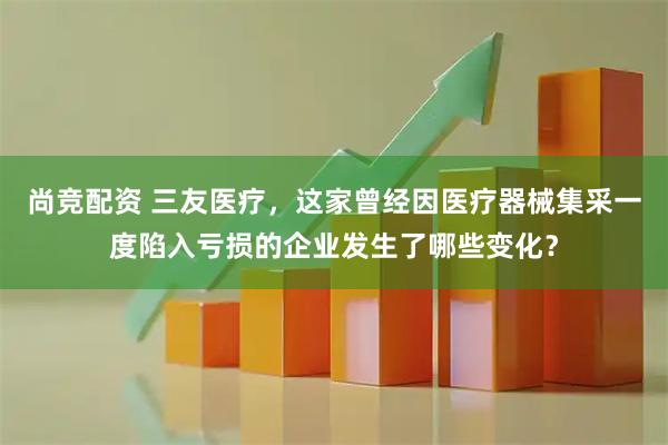 尚竞配资 三友医疗，这家曾经因医疗器械集采一度陷入亏损的企业发生了哪些变化？