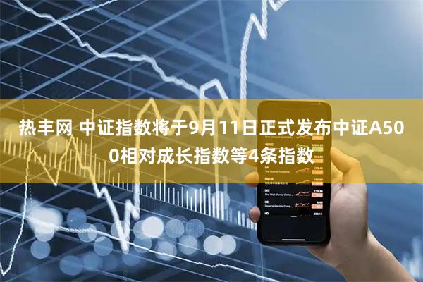热丰网 中证指数将于9月11日正式发布中证A500相对成长指数等4条指数