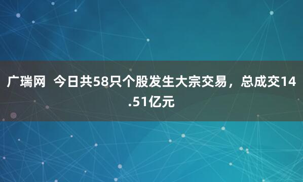 广瑞网  今日共58只个股发生大宗交易，总成交14.51亿元