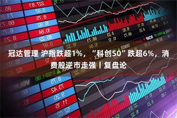 冠达管理 沪指跌超1%，“科创50”跌超6%，消费股逆市走强丨复盘论