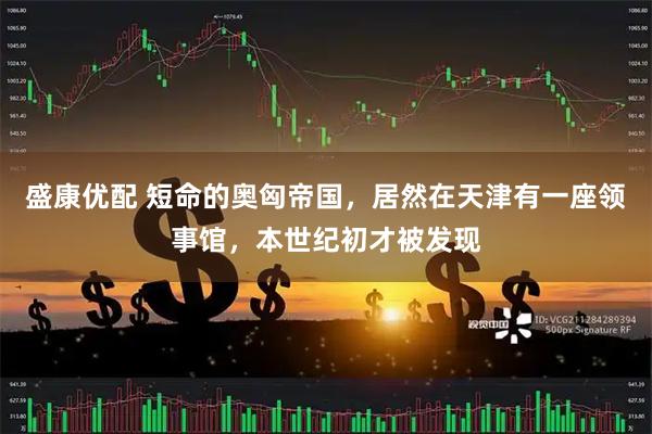 盛康优配 短命的奥匈帝国，居然在天津有一座领事馆，本世纪初才被发现
