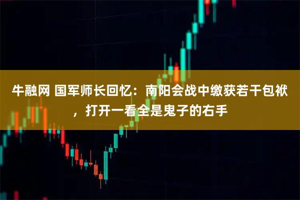 牛融网 国军师长回忆：南阳会战中缴获若干包袱，打开一看全是鬼子的右手
