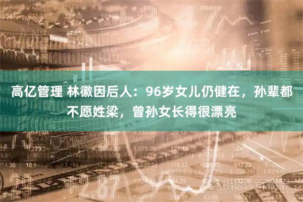 高亿管理 林徽因后人：96岁女儿仍健在，孙辈都不愿姓梁，曾孙女长得很漂亮