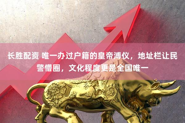 长胜配资 唯一办过户籍的皇帝溥仪，地址栏让民警懵圈，文化程度更是全国唯一