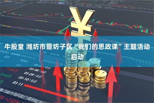 牛股堂 潍坊市暨坊子区“我们的思政课”主题活动启动