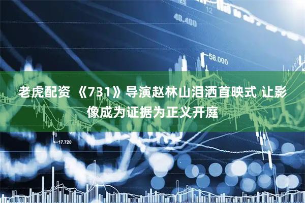 老虎配资 《731》导演赵林山泪洒首映式 让影像成为证据为正义开庭