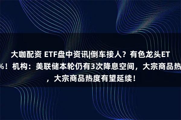 大咖配资 ETF盘中资讯|倒车接人？有色龙头ETF随市回调2%！机构：美联储本轮仍有3次降息空间，大宗商品热度有望延续！