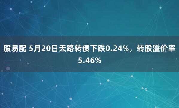 股易配 5月20日天路转债下跌0.24%，转股溢价率5.46%