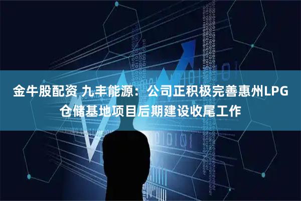 金牛股配资 九丰能源：公司正积极完善惠州LPG仓储基地项目后期建设收尾工作