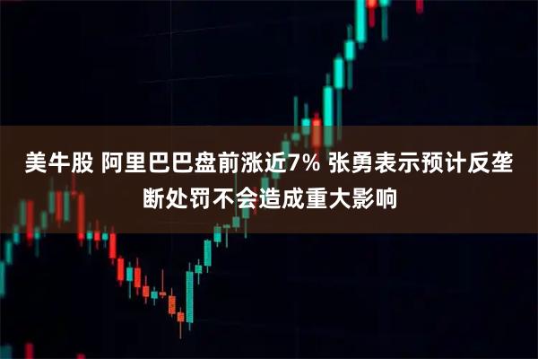 美牛股 阿里巴巴盘前涨近7% 张勇表示预计反垄断处罚不会造成重大影响