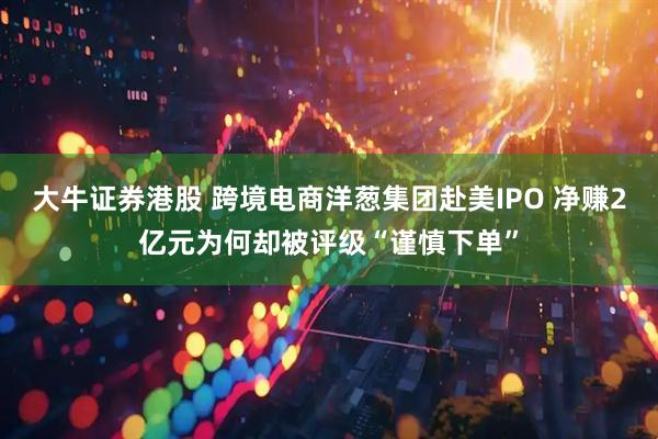大牛证券港股 跨境电商洋葱集团赴美IPO 净赚2亿元为何却被评级“谨慎下单”