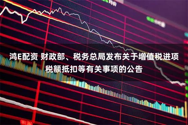 鸿E配资 财政部、税务总局发布关于增值税进项税额抵扣等有关事项的公告