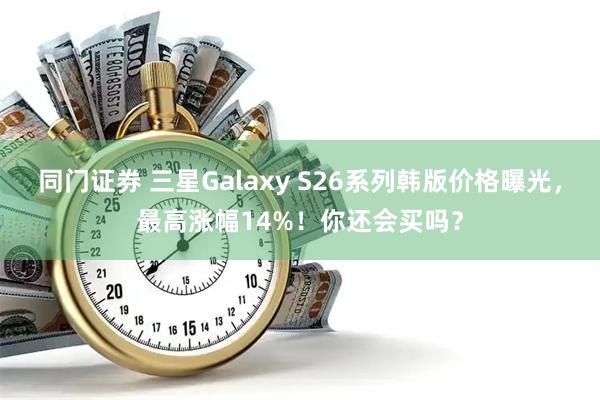 同门证券 三星Galaxy S26系列韩版价格曝光，最高涨幅14%！你还会买吗？