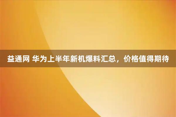 益通网 华为上半年新机爆料汇总，价格值得期待