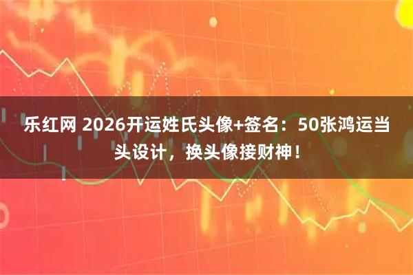 乐红网 2026开运姓氏头像+签名：50张鸿运当头设计，换头像接财神！