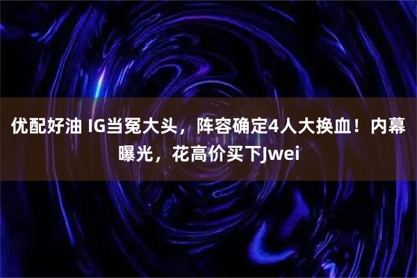 优配好油 IG当冤大头，阵容确定4人大换血！内幕曝光，花高价买下Jwei