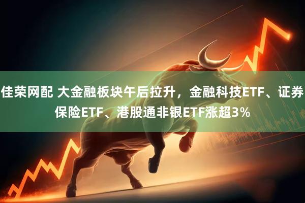 佳荣网配 大金融板块午后拉升，金融科技ETF、证券保险ETF、港股通非银ETF涨超3%