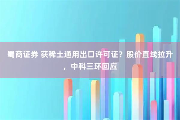 蜀商证券 获稀土通用出口许可证？股价直线拉升，中科三环回应