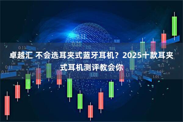 卓越汇 不会选耳夹式蓝牙耳机？2025十款耳夹式耳机测评教会你