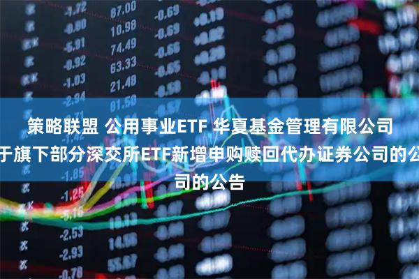 策略联盟 公用事业ETF 华夏基金管理有限公司关于旗下部分深交所ETF新增申购赎回代办证券公司的公告