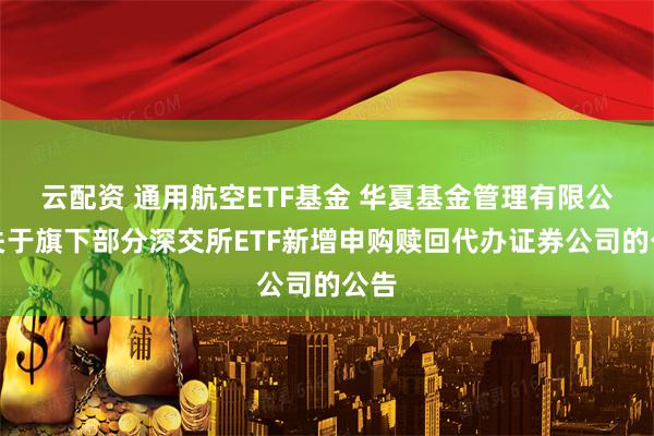 云配资 通用航空ETF基金 华夏基金管理有限公司关于旗下部分深交所ETF新增申购赎回代办证券公司的公告