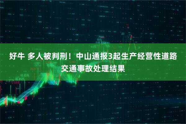 好牛 多人被判刑！中山通报3起生产经营性道路交通事故处理结果