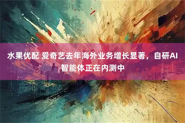 水果优配 爱奇艺去年海外业务增长显著，自研AI智能体正在内测中