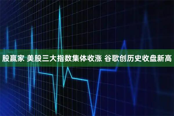 股赢家 美股三大指数集体收涨 谷歌创历史收盘新高
