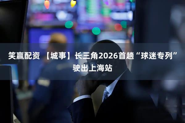 笑赢配资 【城事】长三角2026首趟“球迷专列”驶出上海站