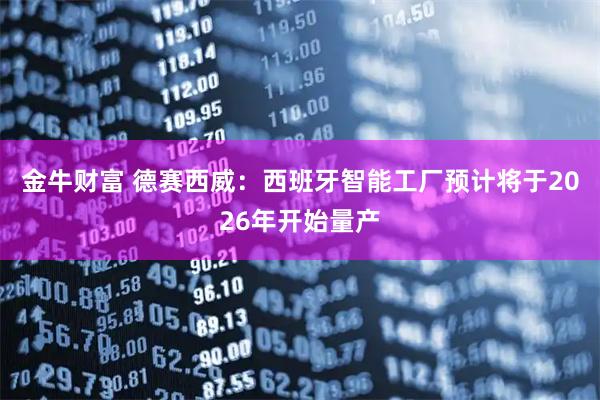 金牛财富 德赛西威:西班牙智能工厂预计将于2026年开始量产