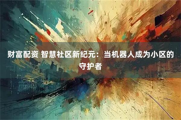 财富配资 智慧社区新纪元:当机器人成为小区的守护者