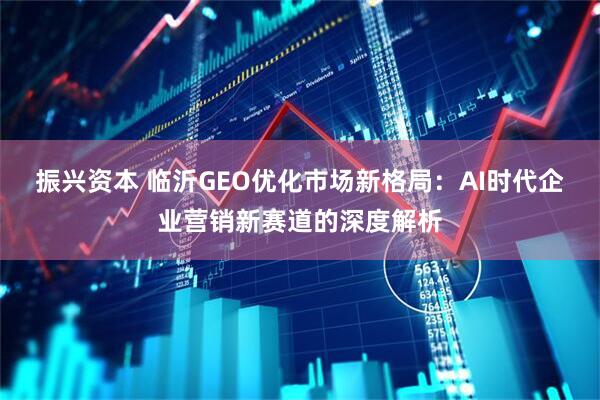 振兴资本 临沂GEO优化市场新格局:AI时代企业营销新赛道的深度解析