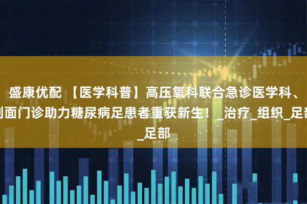 盛康优配 【医学科普】高压氧科联合急诊医学科、创面门诊助力糖尿病足患者重获新生!_治疗_组织_足部