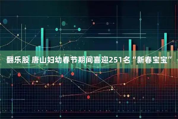 翻乐股 唐山妇幼春节期间喜迎251名“新春宝宝”