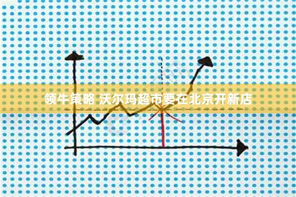 领牛策略 沃尔玛超市要在北京开新店