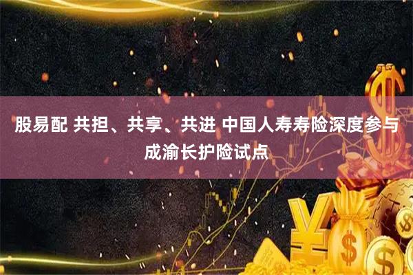 股易配 共担、共享、共进 中国人寿寿险深度参与成渝长护险试点